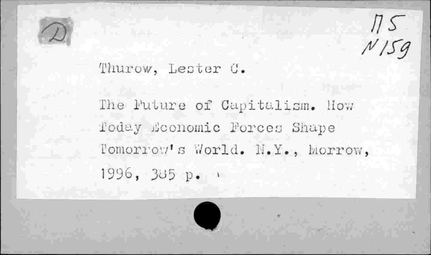 ﻿Thurow, Lester U.
The Future of Capitalism. Hov; Today Economic Forces Shupe Tomorrow’s World. h'.Y. , Morrow, 1996, 385 p. »